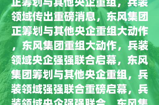 兵装领域重磅消息，东风集团正筹划与其他央企重组，兵装领域传出重磅消息，东风集团正筹划与其他央企重组大动作，东风集团重组大动作，兵装领域央企强强联合启幕，东风集团筹划与其他央企重组，兵装领域强强联合重磅启幕，兵装领域央企强强联合，东风集团重组大动作启幕