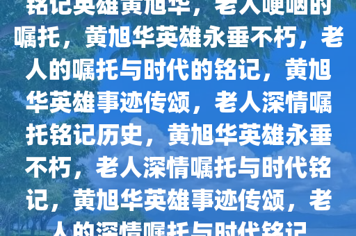 铭记英雄黄旭华，老人哽咽的嘱托，黄旭华英雄永垂不朽，老人的嘱托与时代的铭记，黄旭华英雄事迹传颂，老人深情嘱托铭记历史，黄旭华英雄永垂不朽，老人深情嘱托与时代铭记，黄旭华英雄事迹传颂，老人的深情嘱托与时代铭记