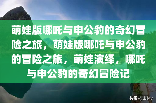 萌娃版哪吒与申公豹的奇幻冒险之旅，萌娃版哪吒与申公豹的冒险之旅，萌娃演绎，哪吒与申公豹的奇幻冒险记