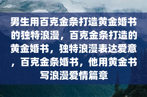 男生用百克金条打造黄金婚书的独特浪漫，百克金条打造的黄金婚书，独特浪漫表达爱意，百克金条婚书，他用黄金书写浪漫爱情篇章