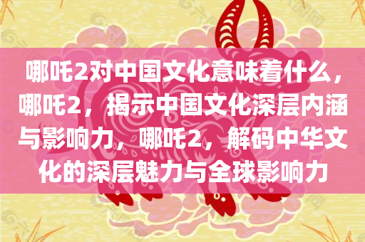 哪吒2对中国文化意味着什么，哪吒2，揭示中国文化深层内涵与影响力，哪吒2，解码中华文化的深层魅力与全球影响力