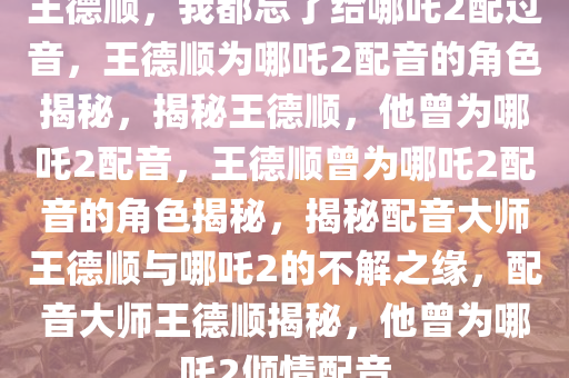 王德顺，我都忘了给哪吒2配过音，王德顺为哪吒2配音的角色揭秘，揭秘王德顺，他曾为哪吒2配音，王德顺曾为哪吒2配音的角色揭秘，揭秘配音大师王德顺与哪吒2的不解之缘，配音大师王德顺揭秘，他曾为哪吒2倾情配音