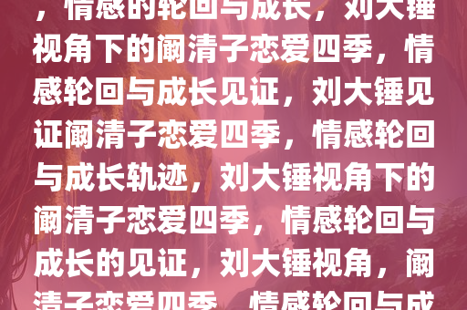 刘大锤见证阚清子恋爱的四季，情感的轮回与成长，刘大锤视角下的阚清子恋爱四季，情感轮回与成长见证，刘大锤见证阚清子恋爱四季，情感轮回与成长轨迹，刘大锤视角下的阚清子恋爱四季，情感轮回与成长的见证，刘大锤视角，阚清子恋爱四季，情感轮回与成长见证