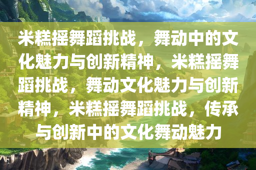 米糕摇舞蹈挑战，舞动中的文化魅力与创新精神，米糕摇舞蹈挑战，舞动文化魅力与创新精神，米糕摇舞蹈挑战，传承与创新中的文化舞动魅力
