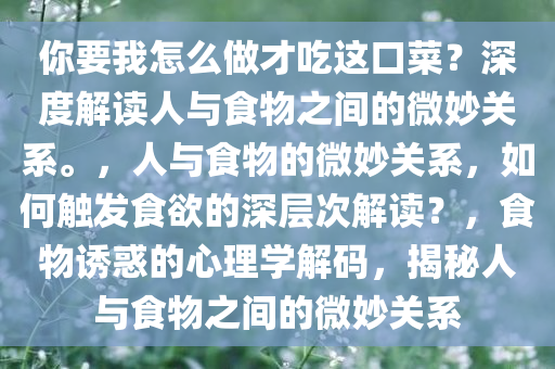 你要我怎么做才吃这口菜？深度解读人与食物之间的微妙关系。，人与食物的微妙关系，如何触发食欲的深层次解读？，食物诱惑的心理学解码，揭秘人与食物之间的微妙关系