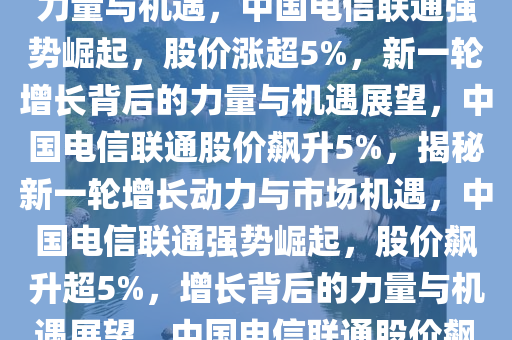 中国电信联通强势崛起，股价涨超5%——新一轮增长背后的力量与机遇，中国电信联通强势崛起，股价涨超5%，新一轮增长背后的力量与机遇展望，中国电信联通股价飙升5%，揭秘新一轮增长动力与市场机遇，中国电信联通强势崛起，股价飙升超5%，增长背后的力量与机遇展望，中国电信联通股价飙升5%，探析新一轮增长动力与市场机遇