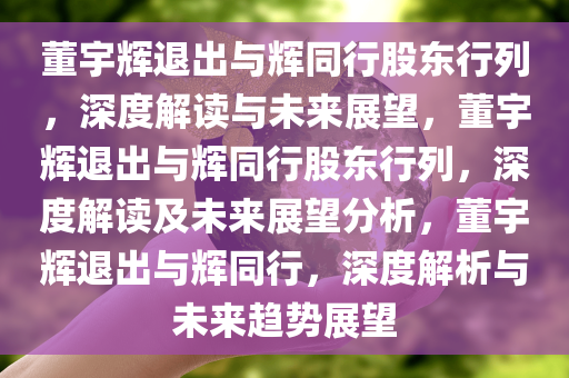 董宇辉退出与辉同行股东行列，深度解读与未来展望，董宇辉退出与辉同行股东行列，深度解读及未来展望分析，董宇辉退出与辉同行，深度解析与未来趋势展望