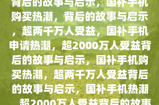超2000万人申请国补买手机，背后的故事与启示，国补手机购买热潮，背后的故事与启示，超两千万人受益，国补手机申请热潮，超2000万人受益背后的故事与启示，国补手机购买热潮，超两千万人受益背后的故事与启示，国补手机热潮，超2000万人受益背后的故事与启示