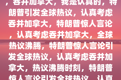 特朗普重磅言论引发全球热议，吞并加拿大，我是认真的，特朗普引发全球热议，认真考虑吞并加拿大，特朗普惊人言论，认真考虑吞并加拿大，全球热议沸腾，特朗普惊人言论引发全球热议，认真考虑吞并加拿大，热议沸腾时刻，特朗普惊人言论引发全球热议，认真考虑吞并加拿大