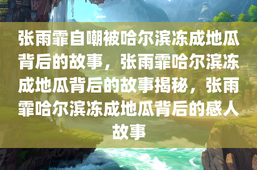 张雨霏自嘲被哈尔滨冻成地瓜背后的故事，张雨霏哈尔滨冻成地瓜背后的故事揭秘，张雨霏哈尔滨冻成地瓜背后的感人故事