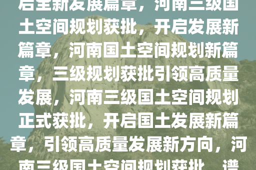 河南三级国土空间规划获批，开启全新发展篇章，河南三级国土空间规划获批，开启发展新篇章，河南国土空间规划新篇章，三级规划获批引领高质量发展，河南三级国土空间规划正式获批，开启国土发展新篇章，引领高质量发展新方向，河南三级国土空间规划获批，谱写高质量发展新篇章