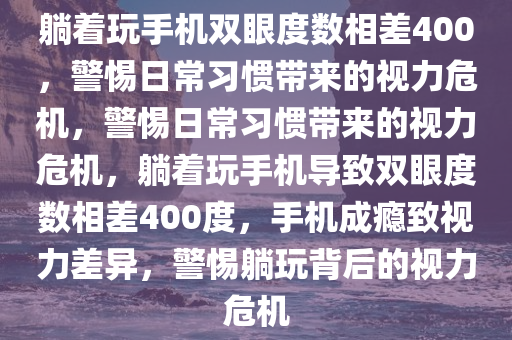 躺着玩手机双眼度数相差400，警惕日常习惯带来的视力危机，警惕日常习惯带来的视力危机，躺着玩手机导致双眼度数相差400度，手机成瘾致视力差异，警惕躺玩背后的视力危机