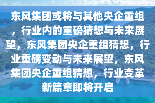 东风集团或将与其他央企重组，行业内的重磅猜想与未来展望，东风集团央企重组猜想，行业重磅变动与未来展望，东风集团央企重组猜想，行业变革新篇章即将开启