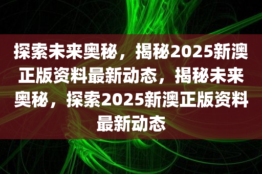 探索未来奥秘，揭秘2025新澳正版资料最新动态，揭秘未来奥秘，探索2025新澳正版资料最新动态