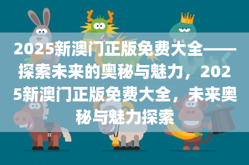 2025新澳门正版免费大全——探索未来的奥秘与魅力，2025新澳门正版免费大全，未来奥秘与魅力探索