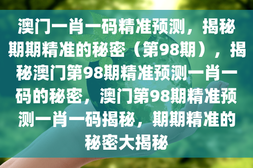 澳门一肖一码精准预测，揭秘期期精准的秘密（第98期），揭秘澳门第98期精准预测一肖一码的秘密，澳门第98期精准预测一肖一码揭秘，期期精准的秘密大揭秘