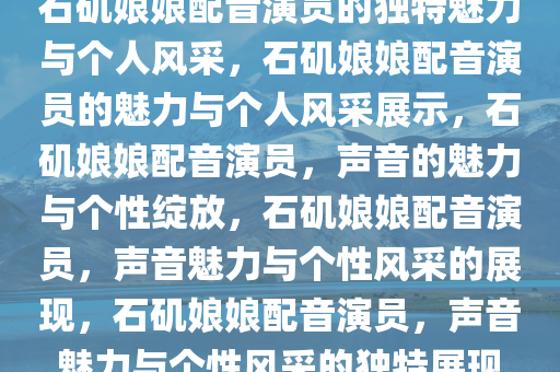 石矶娘娘配音演员的独特魅力与个人风采，石矶娘娘配音演员的魅力与个人风采展示，石矶娘娘配音演员，声音的魅力与个性绽放，石矶娘娘配音演员，声音魅力与个性风采的展现，石矶娘娘配音演员，声音魅力与个性风采的独特展现