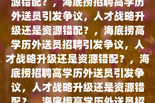 海底捞回应招聘985、211学历外送员，人才战略升级还是资源错配？，海底捞招聘高学历外送员引发争议，人才战略升级还是资源错配？，海底捞高学历外送员招聘引发争议，人才战略升级还是资源错配？，海底捞招聘高学历外送员引发争议，人才战略升级还是资源错配？，海底捞高学历外送员招聘争议，人才战略升级还是资源错配？