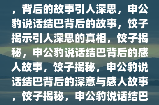 饺子回应申公豹为何说话结巴，背后的故事引人深思，申公豹说话结巴背后的故事，饺子揭示引人深思的真相，饺子揭秘，申公豹说话结巴背后的感人故事，饺子揭秘，申公豹说话结巴背后的深意与感人故事，饺子揭秘，申公豹说话结巴背后的感人故事与深意