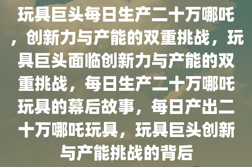 玩具巨头每日生产二十万哪吒，创新力与产能的双重挑战，玩具巨头面临创新力与产能的双重挑战，每日生产二十万哪吒玩具的幕后故事，每日产出二十万哪吒玩具，玩具巨头创新与产能挑战的背后