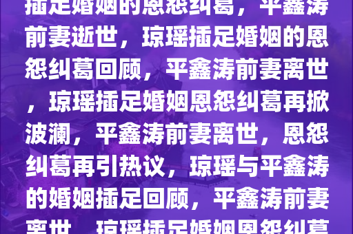 平鑫涛前妻去世，曾控诉琼瑶插足婚姻的恩怨纠葛，平鑫涛前妻逝世，琼瑶插足婚姻的恩怨纠葛回顾，平鑫涛前妻离世，琼瑶插足婚姻恩怨纠葛再掀波澜，平鑫涛前妻离世，恩怨纠葛再引热议，琼瑶与平鑫涛的婚姻插足回顾，平鑫涛前妻离世，琼瑶插足婚姻恩怨纠葛再掀波澜
