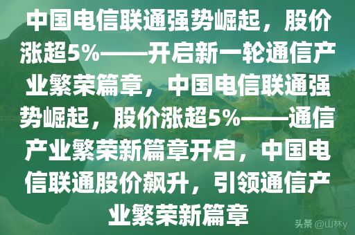 中国电信联通强势崛起，股价涨超5%——开启新一轮通信产业繁荣篇章，中国电信联通强势崛起，股价涨超5%——通信产业繁荣新篇章开启，中国电信联通股价飙升，引领通信产业繁荣新篇章