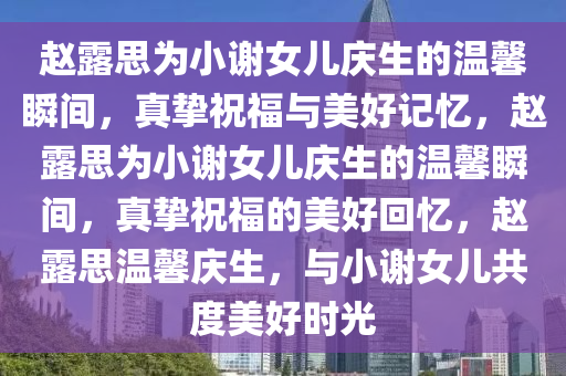 赵露思为小谢女儿庆生的温馨瞬间，真挚祝福与美好记忆，赵露思为小谢女儿庆生的温馨瞬间，真挚祝福的美好回忆，赵露思温馨庆生，与小谢女儿共度美好时光