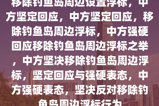 移除钓鱼岛周边设置浮标，中方坚定回应，中方坚定回应，移除钓鱼岛周边浮标，中方强硬回应移除钓鱼岛周边浮标之举，中方坚决移除钓鱼岛周边浮标，坚定回应与强硬表态，中方强硬表态，坚决反对移除钓鱼岛周边浮标行为