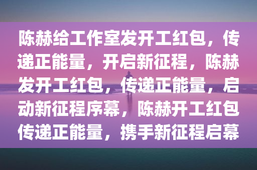 陈赫给工作室发开工红包，传递正能量，开启新征程，陈赫发开工红包，传递正能量，启动新征程序幕，陈赫开工红包传递正能量，携手新征程启幕