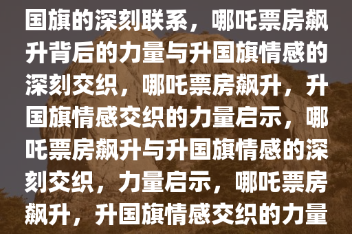 哪吒票房飙升背后的力量与升国旗的深刻联系，哪吒票房飙升背后的力量与升国旗情感的深刻交织，哪吒票房飙升，升国旗情感交织的力量启示，哪吒票房飙升与升国旗情感的深刻交织，力量启示，哪吒票房飙升，升国旗情感交织的力量启示