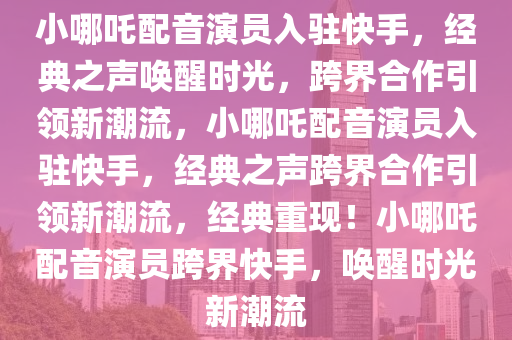 小哪吒配音演员入驻快手，经典之声唤醒时光，跨界合作引领新潮流，小哪吒配音演员入驻快手，经典之声跨界合作引领新潮流，经典重现！小哪吒配音演员跨界快手，唤醒时光新潮流