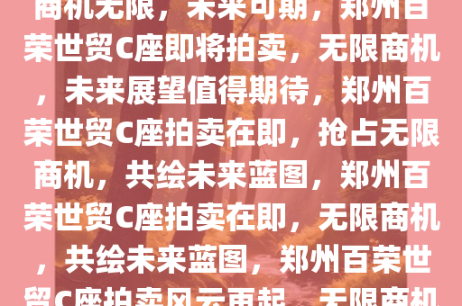 郑州百荣世贸C座即将拍卖——商机无限，未来可期，郑州百荣世贸C座即将拍卖，无限商机，未来展望值得期待，郑州百荣世贸C座拍卖在即，抢占无限商机，共绘未来蓝图，郑州百荣世贸C座拍卖在即，无限商机，共绘未来蓝图，郑州百荣世贸C座拍卖风云再起，无限商机，共绘未来蓝图