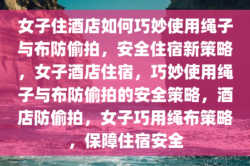 女子住酒店如何巧妙使用绳子与布防偷拍，安全住宿新策略，女子酒店住宿，巧妙使用绳子与布防偷拍的安全策略，酒店防偷拍，女子巧用绳布策略，保障住宿安全