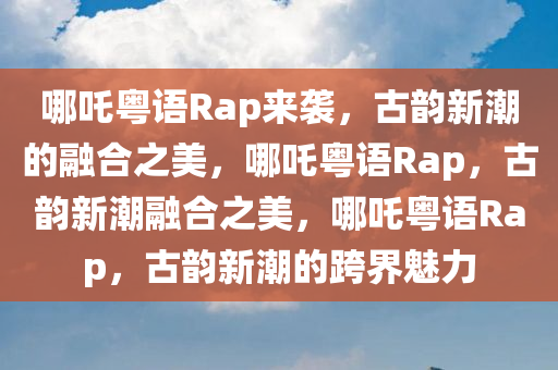 哪吒粤语Rap来袭，古韵新潮的融合之美，哪吒粤语Rap，古韵新潮融合之美，哪吒粤语Rap，古韵新潮的跨界魅力