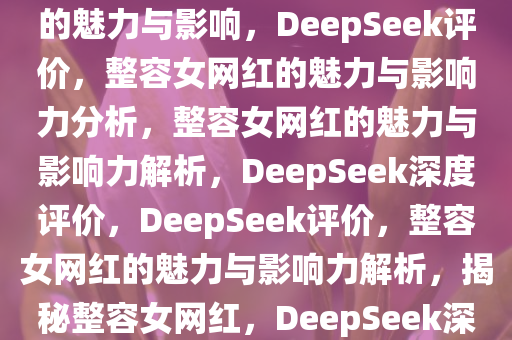 DeepSeek评价，整容女网红的魅力与影响，DeepSeek评价，整容女网红的魅力与影响力分析，整容女网红的魅力与影响力解析，DeepSeek深度评价，DeepSeek评价，整容女网红的魅力与影响力解析，揭秘整容女网红，DeepSeek深度评价与魅力影响力解析