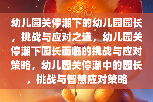 幼儿园关停潮下的幼儿园园长，挑战与应对之道，幼儿园关停潮下园长面临的挑战与应对策略，幼儿园关停潮中的园长，挑战与智慧应对策略