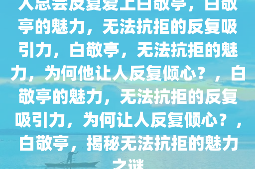 人总会反复爱上白敬亭，白敬亭的魅力，无法抗拒的反复吸引力，白敬亭，无法抗拒的魅力，为何他让人反复倾心？，白敬亭的魅力，无法抗拒的反复吸引力，为何让人反复倾心？，白敬亭，揭秘无法抗拒的魅力之谜