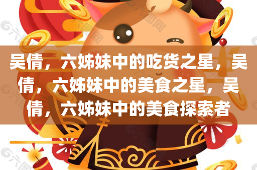 吴倩，六姊妹中的吃货之星，吴倩，六姊妹中的美食之星，吴倩，六姊妹中的美食探索者