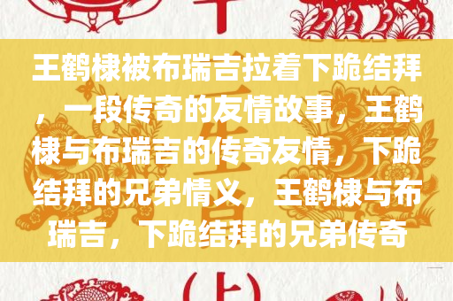 王鹤棣被布瑞吉拉着下跪结拜，一段传奇的友情故事，王鹤棣与布瑞吉的传奇友情，下跪结拜的兄弟情义，王鹤棣与布瑞吉，下跪结拜的兄弟传奇