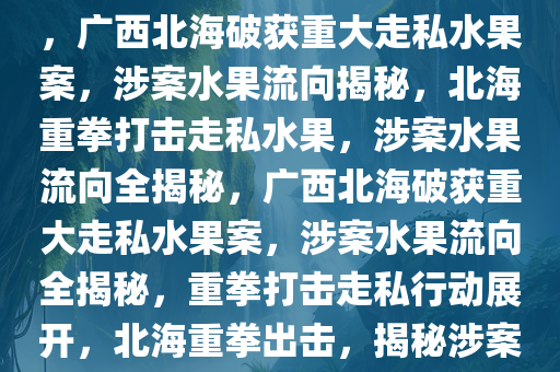 广西北海破获重大走私水果案，广西北海破获重大走私水果案，涉案水果流向揭秘，北海重拳打击走私水果，涉案水果流向全揭秘，广西北海破获重大走私水果案，涉案水果流向全揭秘，重拳打击走私行动展开，北海重拳出击，揭秘涉案走私水果流向大案纪实