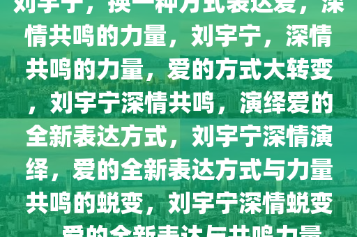 刘宇宁，换一种方式表达爱，深情共鸣的力量，刘宇宁，深情共鸣的力量，爱的方式大转变，刘宇宁深情共鸣，演绎爱的全新表达方式，刘宇宁深情演绎，爱的全新表达方式与力量共鸣的蜕变，刘宇宁深情蜕变，爱的全新表达与共鸣力量