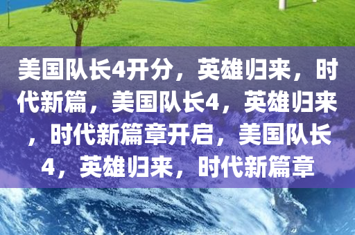 美国队长4开分，英雄归来，时代新篇，美国队长4，英雄归来，时代新篇章开启，美国队长4，英雄归来，时代新篇章