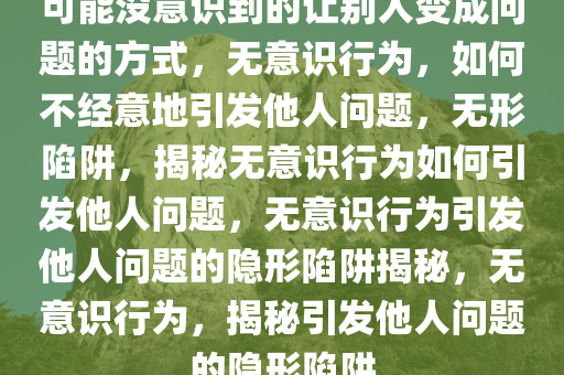 可能没意识到的让别人变成问题的方式，无意识行为，如何不经意地引发他人问题，无形陷阱，揭秘无意识行为如何引发他人问题，无意识行为引发他人问题的隐形陷阱揭秘，无意识行为，揭秘引发他人问题的隐形陷阱