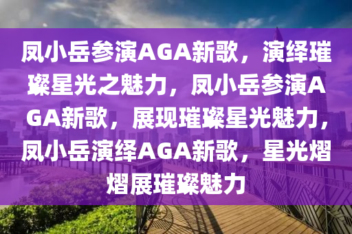 凤小岳参演AGA新歌，演绎璀璨星光之魅力，凤小岳参演AGA新歌，展现璀璨星光魅力，凤小岳演绎AGA新歌，星光熠熠展璀璨魅力