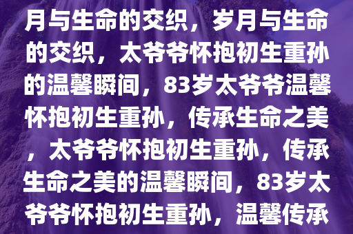 83岁太爷爷怀抱初生重孙，岁月与生命的交织，岁月与生命的交织，太爷爷怀抱初生重孙的温馨瞬间，83岁太爷爷温馨怀抱初生重孙，传承生命之美，太爷爷怀抱初生重孙，传承生命之美的温馨瞬间，83岁太爷爷怀抱初生重孙，温馨传承生命之美