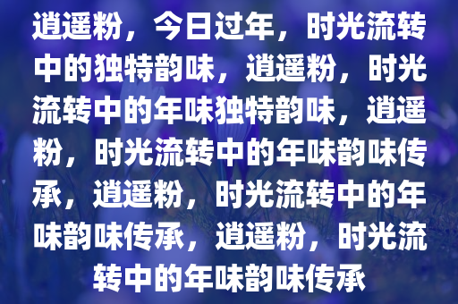 逍遥粉，今日过年，时光流转中的独特韵味，逍遥粉，时光流转中的年味独特韵味，逍遥粉，时光流转中的年味韵味传承，逍遥粉，时光流转中的年味韵味传承，逍遥粉，时光流转中的年味韵味传承
