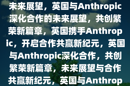 英国与Anthropic深化合作的未来展望，英国与Anthropic深化合作的未来展望，共创繁荣新篇章，英国携手Anthropic，开启合作共赢新纪元，英国与Anthropic深化合作，共创繁荣新篇章，未来展望与合作共赢新纪元，英国与Anthropic携手共创未来繁荣新篇章