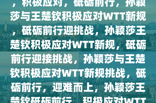 孙颖莎与王楚钦回应WTT新规，积极应对，砥砺前行，孙颖莎与王楚钦积极应对WTT新规，砥砺前行迎挑战，孙颖莎王楚钦积极应对WTT新规，砥砺前行迎接挑战，孙颖莎与王楚钦积极应对WTT新规挑战，砥砺前行，迎难而上，孙颖莎王楚钦砥砺前行，积极应对WTT新规挑战