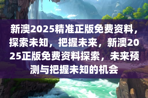 新澳2025精准正版免费资料，探索未知，把握未来，新澳2025正版免费资料探索，未来预测与把握未知的机会