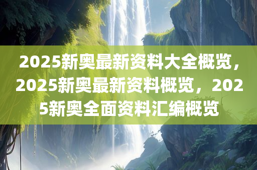 2025新奥最新资料大全概览，2025新奥最新资料概览，2025新奥全面资料汇编概览